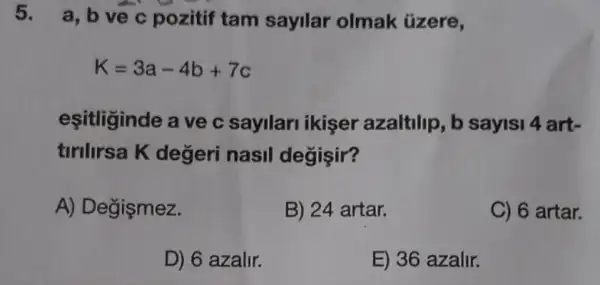 5. a, b ve c pozitif tam sayilar olmak tizere,
K=3a-4b+7c
eşitliginde a ve c sayilari ikişer azaltilip, b sayisi 4 art-
tirilirsa K değeri nasil degişir?
A) Degişmez.
B) 24 artar.
C) 6 artar.
D) 6 azalir.
E) 36 azalir.