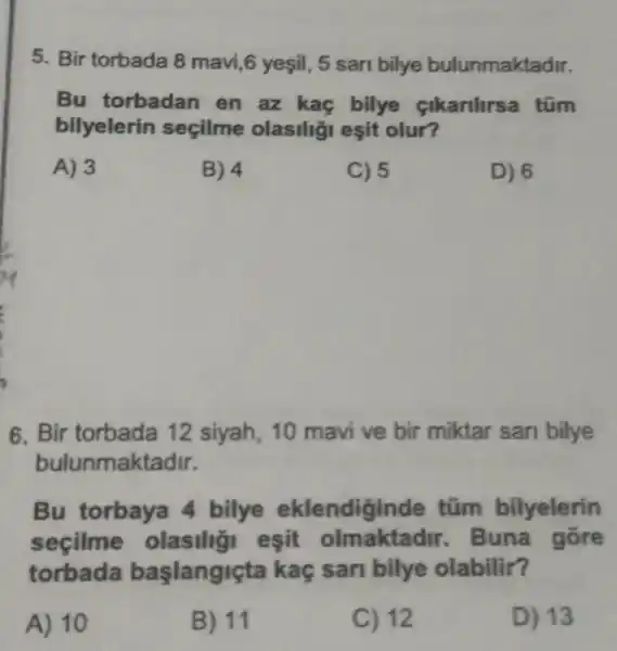 5. Bir torbada 8 mavi,6 yeşil , 5 sari bilye bulunmaktadir.
Bu torbadan en az kac bilye cikarilirsa tũm
bilyelerin secilme olasiliği esit olur?
A) 3
B) 4
C) 5
D) 6
6. Bir torbada 12 siyah, 10 mavi ve bir miktar san bilye
bulunmaktadir.
Bu torbaya 4 bilye eklendiginde tũm bilyelerin
secilme olasilig esit olmaktadi . Buna gōre
torbada baslangiçta kaç sari bilye olabilir?
A) 10
B) 11
C) 12
D) 13