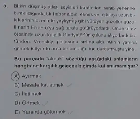 5. Bitkin düşmũs atlar seyisleri tarafindan alinip yerlerine
birakildiğinda bir haber aldik, esnek ve oldukça uzun bi-
leklerinin üzerinde yayliymis gibi yürüyen güzeller güze-
li narin Fru-Fru'yu saç tarafa gotürüyorlardi. Onun biraz
otesinde uzun kulaki Gladyator'ün culunu aliyorlardi üs-
tünden. Vronskiy paltosunu sirtina ald Atinin yanina
gitmek istiyordu ama bir tanidiği onu durdurmuştu yine.
Bu parçada "almak'sôzcügü aşağidaki anlamlarin
hangisine karsilik gelecek biçimde kullanilmamiştir?
A Ayirmak
B) Mesafe kat etmek
C) iletilmek
D) Ortmek
E) Yaninda gotürmek