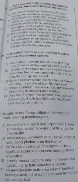 5. came to the attention of Midwestern farmers. __
but it was not until the 1930s that
plant breeder's problem is to officiently
A)manageginning of the 20^th
manage the enormous number of genotypes
Aybrid corn was planted in Nebraska
starts with the crossing of two
genoty oes,each of which has one o more
desirable fine basis for today's the other
D) Trops goes back to more than 150 years grops goes back to more than amazing h
E) The evaluation of the seeds is usually made
on plants arown under conditions that simulate
commercia I planting practices
26. provided that they are travelling together
with their vaccinated parents.
A)Vaccinated travellers should prove that they
have received all the require d vaccine doses
B)Foreigners who have noi received the second
dose after the recommende d date will not be
considered fully vaccinated
C)tourism sector which relies on foreign
students has suffered from the pandemic
D) Some countries ; have announced that they will
allow entry to unvaccinatec I children
E) Over the last year,the number of tourists with
kids visiting Spain has decreased by 80 per
cent due to restrictions
7. In spite of the fierce criticism it draws from
many leading psychologists, __
A)researchers suggest that helping teens learn
to manage social networking skills is vital for
their health
B) social media continues to be one of the most
integrating platforms on the Internet
C)online communicatior has proven to be a
significant source of concern among privacy
advocates
D) a social media platform may not present the
opportunity to fully perceive emotions
E) the new socially active era causes laziness
because instead of running to your -friends yo
can simply text