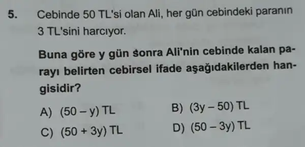 5. Cebinde 50 TL'si olan Ali , her gũn cebindeki paranin
3 TL'sini harclyor.
Buna gore y gün sonra Ali'nin cebinde kalan pa-
rayi belirten cebirsel ifade aşağidakilerden han-
gisidir?
A) (50-y)TL
B) (3y-50) TL
C) (50+3y)TL
D) (50-3y) TL