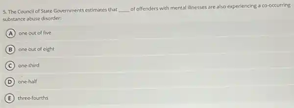 5. The Council of State Governments estimates that __
of offenders with mental illnesses are also experiencing a co-occurring
substance abuse disorder:
A one out of five
B one out of eight
C one-third
D one-half
E three-fourths