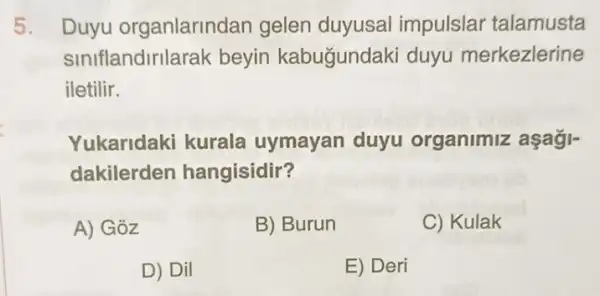 5. Duyu organlarindan gelen duyusal impulslar talamusta
siniflandirilarak beyin kabugundak i duyu merkezlerine
iletilir.
Yukaridaki kurala uymayan duyu organimiz aşağj-
dakilerder hangisidir?
A) Goz
B) Burun
C) Kulak
D) Dil
E) Deri