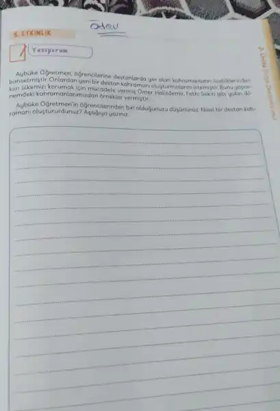 5. ETKINLIK
Yaziyorum
between yer alan kahramanlarir Ogretmen . ogrencilerine destanlarda ozelliklerinden
ken alkemizi için múcadele vermis Omer Lusturmala ini istemiştir. Bunu yapar-
nemdek kahramanlarimizdan ornekler vermiştir.
Aybüke grencilerinden biri olduğunuzu dGgananGz Nasil bir destan kah-
raman olustururdunuz ? Asagiya yaziniz.
__