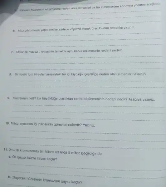 5. Kanserli hücrelerin olusmasina neden olan etmenleri ve bu etmenlerden korunma yollarini arastiriniz
__
6. Muz gibi yüksek yapili bitkiler sadece vejetatif olarak ủrer. Bunun nedenini yaziniz.
__ ....
7. Mitoz ile mayoz II evresinin temelde ayni kabul edilmesinin nedeni nedir?
__
8. Bir türün túm bireyleri arasindaki tũr içi biyolojik cesitlilige neden olan etmenler nelerdir?
__
9. Húcrelerin belirli bir búyüklúge ulaştiktan sonra bolünmesinin nedeni nedir?Asaglya yaziniz.
__
10. Mitoz sirasinda ig ipliklerinin górevleri nelerdir? Yaziniz.
11. 2n=16
kromozomlu bir húcre art arda 5 mitoz geçirdiginde
a. Olusacak húcre sayisi kaçtir?
__
sayisi kaçtir?