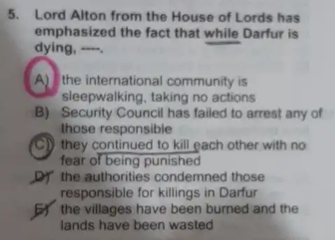 5. Lord Alton from the House of Lords has
emphasized the fact that while Darfur is
dying, __
A) the international community is
sleepwalking, taking no actions
B) Security Council has failed to arrest any of
those responsible
(C)) they continued to kill each other with no
fear of being punished
D) the authorities condemned those
responsible for killings in Darfur
the villages have been burned and the
lands have been wasted