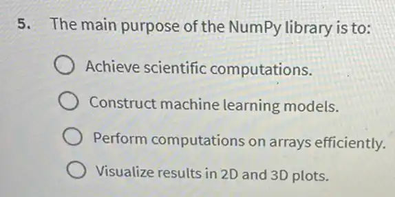 5. The main purpose of the NumPy library is to:
Achieve scientific computations.
Construct machine learning models.
Perform computations on arrays efficiently.
Visualize results in 2D and 3D plots.