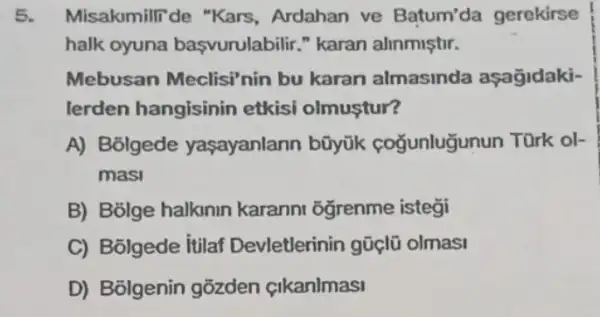 5. Misakmilli de "Kars , Ardahan ve Batum'da gerekirse
halk oyuna başvurulabilir." karan alinmistir.
Mebusan Meclisi nin bu karan almasinda aşagidaki-
lerden hangisinin etkisi olmuştur?
A) Bolgede yaşayanlann bũyük coğunluğunun Türk ol-
masi
B) Bolge halknin karanni oğrenme istegi
C) Bolgede itilaf Devletlerinin gũclũ olmasi
D) Bolgenin gõzden cikanlmasi