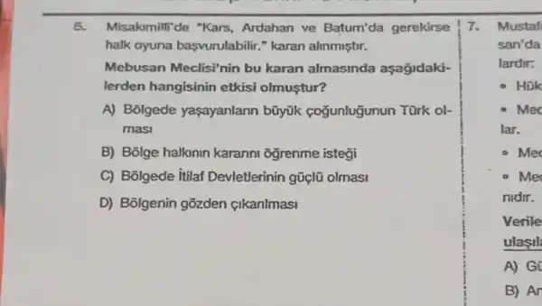 5. Misakomilli de "Kars Ardahan ve Batum'da gerekirse
halk oyuna başvurulabilir." karan alinmiştir.
Mebusan Meclisi'nin bu karan almasinda aşagidaki-
lerden hangisinin etkisi olmuştur?
A) Bolgede yaşayanlann bũyük coğunlugunun Türk ol-
masi
B) Bolge halknin karanni ogrenme istegi
C) Bolgede itilaf Devletlerinin gũ(lũ olmasi
D) Bôlgenin gõzden cikanlmasi
7. Mustaf
san'da
lardir:
Hok
Mec
lar.
Me
Mer
nidir.
Verile
ulasil
A) Gi
B) An