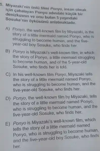 5 . Miyazaki'nin únlü filmi Ponyo, insan olmak
denizkizinin ve onu bulan 5
alayan Ponyo adindaki kúcúk bir
Sosuke nin anlatmaktadir.
A) Ponyo , the well-known film by Miyazaki, is the
story of a little mermaid named Ponyo, who is
struggling to become human, and the five-
year-old boy Sosuke , who finds her.
B) Ponyo is Miyazaki's well-known film.in which
the story of Ponyo , a little mermaid struggling
to become human , and of the 5-year-old
Sosuke .who finds her is told.
C) In his well-known film Ponyo , Miyazaki tells
the story of a little mermaid named Ponyo,
who is struggling to become human . and the
five-year-olc I Sosuke who finds her.
D) Ponyo . the well-known film by Miyazaki tells
the story of a little mermaid named Ponyo,
who is struggling to become human , and the
five -year-old Sosuke ,who finds her.
E)
Ponyo is Miyazaki's well-knowr film,which
tells the story of a little mermaid named
ponyo, who is struggling to become human,