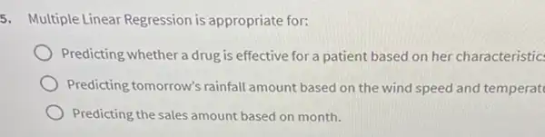 5. Multiple Linear Regression is appropriate for:
Predicting whether a drug is effective for a patient based on her characteristic
Predicting tomorrow's rainfall amount based on the wind speed and temperat
Predicting the sales amount based on month.