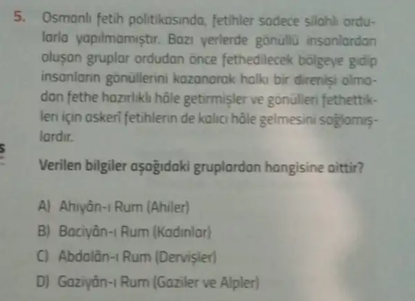 5. Osmanli fetih politikasinda, fetihler sadece silahli ordu-
larla yapilmamistir Bazi yerlerde gonüllü insonlardan
olusan gruplar ordudan once fethedilecek bolgeye gidip
insanlarin gonullerini kazanarak halki bir direnisi olmo-
dan fethe hazirlikhi hâle getirmisler ve gonülleri fethettik-
leri için askeri fetihlerin de kalic hâle gelmesini soglamis-
lardir.
i
Verilen bilgiler asagidaki gruplardan hangisine aittir?
A) Ahiyân-1 Rum (Ahiler)
B) Baciyân-1 Rum (Kadinlar)
C) Abdalân-1 Rum (Dervisler)
D) Gaziyân-1 Rum (Gaziler ve Alpler)