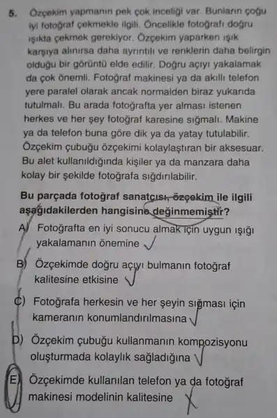 5. Ozcekim yapmanin pek cok inceligi var Bunlarin cogu
iyi fotograf cekmekle ilgili . Oncelikle fotografi dogru
isikta cekmek gerekiyor . Ôzcekim yaparken işik
karşiya alinirsa daha ayrintili ve renklerin daha belirgin
oldugu bir gorüntú elde edilir. Dogru açlyi yakalamak
da cok ônemli Fotograf makinesi ya da akill telefon
yere paralel olarak ancak normalden biraz yukarida
tutulmali. Bu arada fotografta yer almasi istenen
herkes ve her sey fotograf karesine siğmall . Makine
ya da telefon buna góre dik ya da yatay tutulabilir.
Ôzçekim çubugu ozçekimi kolaylaştiran bir aksesuar.
Bu alet kullanildiginda kişiler ya da manzara daha
kolay bir sekilde fotografa sigdirilabilir.
Bu parçada fotograf sanatcis ozçekim ile ilgili
aşagidakilerd en hangisine deginmemistir?
A) Fotografta en iyi sonucu almak Tçin uygun IşIğI
yakalamanin onemine
B) Ozcekimde dogru açlyi bulmanin fotograf
kalitesine etkisine
(C) Fotografa herkesin ve her seyin sigmasi icin
kameranin konumlandirilmasina
D) Ozçekim cubugu kullanmanin kompozisyonu
olusturmada kolaylik sagladigina
Ozcekimde kullanilan telefon ya da fotograf
makinesi modelinin kalitesine