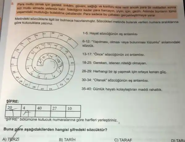 5. Para mutu olmak için gerekli imkân, güveni, sağligi ve konforu size verir ancak para bir noktadan sonra sizi mutu etmede yeterız kalır. Istediginiz kadar para harcayan, yiyin, için, gezin. Aslinda bunların tümü yaşamdaki mutluğu bulabilme cabalandır. Para sadece bu çabalan gerçekleştirmeye yarar.
Metindeki sözcüklerle ilgili bir bulmaca hazırlanmıştır. Sözcüzüleri metinde bularak verilen numara aralıklarına göre kutucuklara yazıniz.
1-5: Hayat sözcüğünün eş anlamlisı
6-12: "Yapılması, olması veya bulunması lüzumlu" anlamındaki sözcük.
13-17: "Once" sözcüğünün zit anlamlisı.
18-25: Gereken, istenen niteliği olmayan.
26-29: Herhangi bir işi yapmak için ortaya konan güç.
30-34: "Olanak" sözcüğünün eş anlamlisı.
35-40: Günlük hayatı kolaylaştıran maddi rahatık.
ŞiFRE:

 20 & 4 & 40 & 27 & 10 
 & & & & & 


S'IFRE" bolümüne kutucuk numaralarına göre harfleri yerleştiriniz.
Buna göre aşağıdakilerden hangisi şifredeki sözcüktür?
A) TFRZi
B) TARIH
C) TARAF