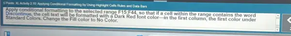 5 Points: XL Activity 210: Applying Conditional Formatting by Using Highlight Cells Rules and Data Bars
Apply conditional formatting to the selected range F15:F44
a cell within the range contains
Standard Colors. Change the Fill color to No Color. formatted with a Dark Red font color-in the first column, the first color under