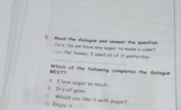 5. Read the dialogue and answer the question.
Jack: Do we have any sugar to make a cake?
Lim No, honey.I used all of it yesterday.
__
Which of the following completes the dialogue
REST?
A. I love sugde to much
B. It's all gone
C. Would you like it with sugar?
D. Enjay it