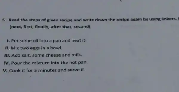 5. Read the steps of given recipe and write down the recipe again by using linkers.
(next, first,, finally, after that second)
I. Put some oil into a pan and heat it.
II. Mix two eggs in a bowl.
III. Add salt some cheese and milk.
IV. Pour the mixture into the hot pan.
V. Cook it for 5 minutes and serve it.