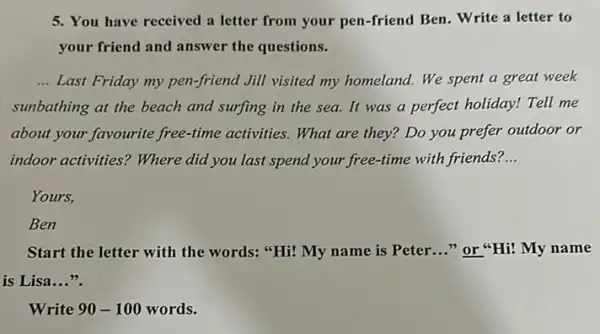 5. You have received a letter from your pen -friend Ben. Write a letter to
your friend and answer the questions.
__ Last Friday my pen-friend Jill visited my homeland.We spent a great week
sunbathing at the beach and surfing in the sea. It was a perfect holiday! Tell me
about your favourite free -time activities. What are they? Do you prefer outdoor or
indoor activities? Where did you last spend your free-time with friends? __
Yours,
Ben
Start the letter with the words: "Hi! My name is Peter __ "or"Hi! My name
is Lisa __
Write 90-100 words.