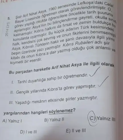 5. Sair Arif Nilade ogretmen tarih
Sair Ant Ninat Asya. 1960 senesinde Asya. 1960 searak goreviendir maki Cela
Bayar Lisesindeulda ogrencilere firme gayreti, okullany
yaptisi, okmon bulinglendirme
kaimamistry armistir. Bu kucuk rsat ve remin buldukea but
halk, kendisini gok sevmis ve onun fikirlerini
Asya, Kibrisil. Túrklerin hakl!
besin (zerinde yazi yazmiştir Kibris Rubaileri adli sii
kitabi da onun Kibris 'a dair yazmis oldugu cok anlamil ve
krymetli bir eserdir.
Bu parçadan hareketle Arif Nihat Asya ile ilgili olarak
1. Tarihi duyariliga sahip bir 6ğretmendir.
II. Genclik yillannda Kibris 'ta gõrev yapmiştir.
III. Yaşadiği mekânin etkisinde siirler yazmiştir.
yargilanndan hangileri soylenemez?
A) Yalniz I
B) Yalniz II
(C) Yalniz III
D) Ive III