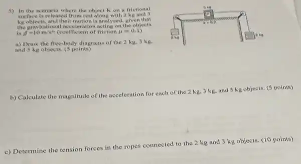 5) In the scenario where the object Kon a frictional
surface is released from rest along with 2 kg
keobjects, and their motion is analyzed, given that
the gravitational acceleration the objects
is g=10m/s^2	friction mu =0.1
a) Draw the free-body diagrams of the 2 kg, 3 kg.
and 5 kg objects (5 points)
b) Calculate the magnitude
of the acceleration for each of the 2 kg, 3 kg, and 5 kg objects. (5 points)
c) Determine the tension forces in the ropes connected to the 2 kg and 3 kg objects. (10 points)