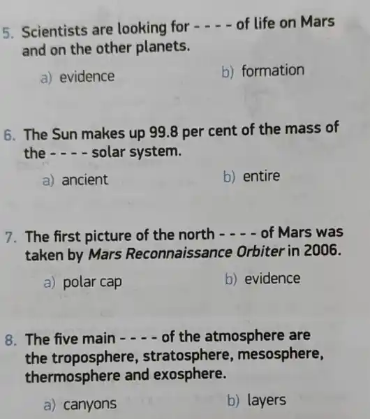 5. Scientists are looking for - of life on Mars
and on the other planets.
a) evidence
b) formation
6. The Sun makes up 998 per cent of the mass of
the - - solar system.
a) ancient
b) entire
7. The first picture of the north - of Mars was
taken by Mars Reconnaissa nce Orbiter in 2006.
a) polar cap
b) evidence
8. The five main - of the atmosphere are
the esosphere,
thermosphere and exosphere.
a) canyons
b) layers