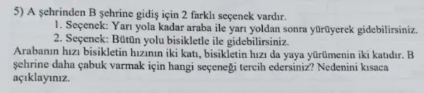 5) A sehrinden B sehrine gidis için 2 farkli seçenek vardir.
1. Seçenek: Yari yola kadar araba ile yari yoldan sonra yürüyerek gidebilirsiniz.
2. Seçenek: Búttin yolu bisikletle ile gidebilirsiniz.
Arabanin hizi bisikletin hizinin iki kati, bisikletin hizi da yaya yürümenin iki katidr . B
sehrine daha cabuk varmak için hangi secenegi tercih edersiniz? Nedenini kisaca
açlklaylnlz.