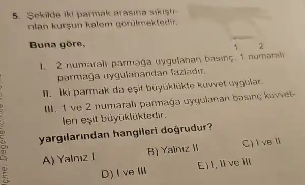 5. Sekilde iki parmak arasina sikisti-
rilan kursun kalem gorulmektedir.
Buna gore,
1. 2 numaral parmaga uygulanan basine, 1 numarall
parmaga uygulanandan fazladir.
II. iki parmak da esit buyiiklikte kuvvet uygular.
III. 1 ve 2 numarall parmaga uygulanan basine kuvvet-
leri esit buyukliktedir.
yargilarindan hangileri dogrudur?
A) Yalniz I
B) Yalniz II
C) I ve II
D) I ve III
E) I, II ve III