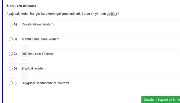 5. soru (20.00 puan)
Aşağidakilerden hangisi karakterin gelişmesinde etkili olan bir yõntem değildir?
A) Cezalandirma Yõntemi
B) Mantikli Düşúnme Yontemi
C) Ởdüllendirme Yontemi
D) Biyolojik Yōntem
E) Duygusal Benimsemeler Yõntemi