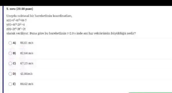 5. soru (20.00 puan)
Uzayda noktasal bir hareketlinin koordinatlar.
x(t)=t^3-4t^2+6t-7
y(t)=4t^3-2t^2+4
z(t)=2t^4-3t^2+2t
olarak veriliyor. Buna gore bu hareketlinin t=2.0s inde ani hiz vektorünün büyuklügủ nedir?
A)
86.61m/s
B)
82.64m/s
c)
67.23m/s
D)
41.86m/s
C
E)
84.62m/s