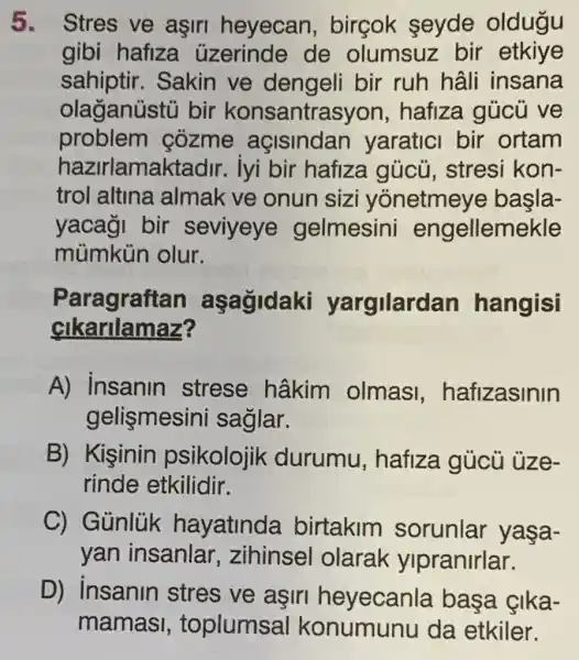 5. Stres ve aşir heyecan birçok seyde oldugu
gibi hafiza uzerinde de olumsuz bir etkiye
sahiptir.Sakin ve bir ruh hâli insana
olaganüstu bir konsantrasyon , hafiza gủcù ve
problem cozme açisindan yaratici bir ortam
hazirlamaktadir iyi bir hafize gủcủ, stres kon-
trol altina almak ve onun sizi yonetmeye basla-
yacaği bir seviyeye gelmesini engellemekle
mùmkủn olur.
Paragraftan aşağidaki yargilardan hangisi
cikarilamaz?
A) insanin strese hâkim olmas ,hafizasinin
gelismesini saglar.
B) Kişinin psikolojik durumu , hafiza gủcù uze-
rinde etkilidir.
C) Gủnlủk hayatinda birtakim sorunlar yasa-
yan insanlar ,zihinsel olarak ylpranirlar.
D) insanin stres ve asin heyecanla basa çika-
mamas , toplumsal da etkiler.