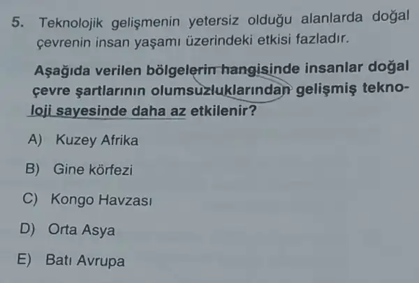 5. Teknolojik gelişmenin yetersiz oldugu alanlarda doğal
cevrenin insan yaşami uzerindeki etkisi fazladir.
Aşagida verilen bolgelerin hangisinde insanlar dogal
cevre sartlarinin olumsuzlu klarindan gelismis tekno-
loji sayesinde daha az etkilenir?
A) Kuzey Afrika
B) Gine korfezi
C Kongo Havzasi
D) Orta Asya
E) Bati Avrupa