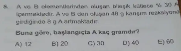 5. A ve B elementleri iden olugan bilegik kütlece %  30 A
icermektedir. A ve B den olusan 48 g karişim reaksiyonal
girdiginde 8 g A artmaktadir.
Buna gore , başlangiçta A kaç gramdir?
A) 12
B) 20
C) 30
D) 40
E) 60