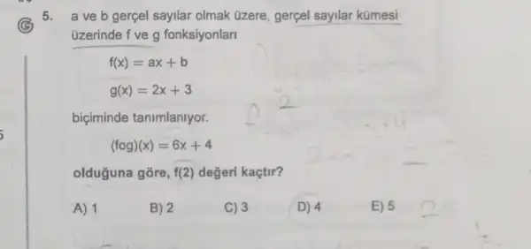 5. a ve b gerçel sayllar olmak üzere , gerçel sayilar kümesi
üzerinde f ve g fonksiyonlarl
f(x)=ax+b
g(x)=2x+3
biciminde tanimlanlyor.
(fcirc g)(x)=6x+4
olduguna gōre, f(2) değeri kaçtir?
A) 1
B) 2
C) 3
D) 4
E) 5