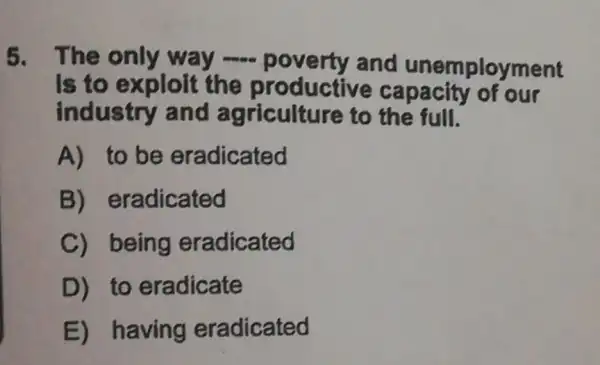 5. The only way poverty and unemployment
Is to exploit the capacity or our
industry and agriculture to the full.
A) to be eradicated
B)eradicated
C) being eradicated
D) to eradicate
E) having eradicated