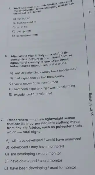 5. We'll just have to - this
the construct ion in
__ the shopping mall across
the street is finished.
A) run out of
B) look forward to
C) go in for
D) put up with
E) come down with
6. After World War II Italy -a shift in its __
econ omic structure as it
__ - itsell from an
agricultura country to one of the most
economies in the world.
A) was experiencing / would have transformed
B) had experienced I had transformed
C)experiences / has transformed
D) had been experiencing I was transforming
E experienced / transformed
7 Researchers - a new lightweight sensor
that can be incorporatec into made
from flexibl fabrics such as polyeste shirts,
which __ vital signs.
A) will have developed / would have monitored
B developed / may have monitored
C) are developing / would monitor
D have developed / could monitor
E have been developing I used to monitor