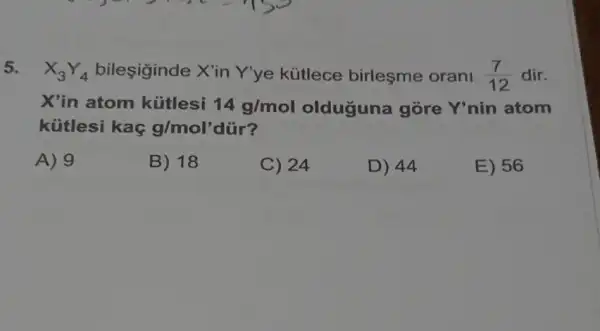 5. X_(3)Y_(4) bileşiginde X'in Y'ye kütlece birleşme orani (7)/(12) dir.
X'in atom kütlesi 14g/mol olduguna gòre Y'nin atom
kütlesi kaç g/mol'
A) 9
B) 18
C) 24
D) 44
E) 56