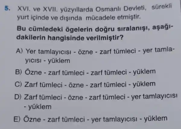 5. XVI. ve XVII yüzyillarda Osmanll Devleti súrekli
yurt içinde ve disinda múcadele etmiştir.
Bu cümledeki ôgelerin dogru siralanis
dakilerin hangisind le verilmiştir?
A) Yer tamlayicis - ozne - zarf túmleci - yer tamla-
yICISI -yüklem
B) Ôzne -zarf tủmleci -zarf tümleci -yúklem
C) Zarf túmleci - ozne - zarf túmleci -yúklem
D) Zarf tũmleci - ôzne - zarf túmleci -yer tamlayicisi
- yúklem
E) Ozne - zarf túmleci - yer tamlayicisi -yúklem