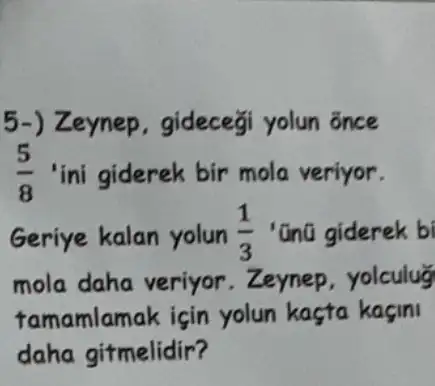 5-) Zeynep , gideceği yolun õnce
(5)/(8) 'ini giderek bir mola veriyor.
Geriye kalan yolun (1)/(3) 'ũnũ giderek bi
mola daha veriyor .Zeynep,yolculu
famamlamak için yolun kaçta kaçini
daha gitmelidir?