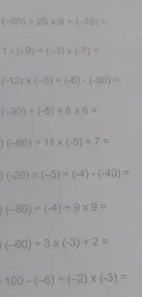 (-50)div 25times 9+(-75)=
1-(-9)div (-3)times (-7)=
(-12)times (-5)div (-6)-(-30)=
(-30)div (-5)+6times 6=
(-66)div 11times (-5)+7=
(-20)times (-5)div (-4)-(-40)=
) (-80)div (-4)+9times 9=
(-60)div 3times (-3)+2=
100-(-6)div (-2)times (-3)=