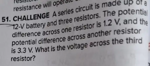 51. CHALLENGE A series circuit is made up or a
-12-V battery and three resistors The potential
difference across one resistor is 1.2 V.and the
potential difference across another resistor
is 3.3 V. What is the voltage across the third
resistor?
resistance will operate