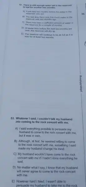 52. There is still enough water left in the reservoir
to last for another two months.
A) It will take two months before the water in the
reservoir runs out
B) The last time there was this much water in the
reservoir was two months ago.
C) There has been a sufficient amount of water in
the reservoir for a couple of months.
D) At some time before the next two months are
over,the reservoir will dry up.
E) The reservoir will continue to be as full as it is
now for at least two months.
53 Whatever I said, I couldn't talk my husband
into coming to the rock concert with me.
A) Isaid everything possible to persuade my
husband to come to the rock concert with me.
but it was in vain.
B)Although at first,he seemed willing to come
to the rock concert with me , something I said
made my husband change his mind.
C) My husband wouldn't have come to the rock
concert with me if I hadn't done everything he
said.
D) No matter what I say I know that my husband
will never agree to come to the rock concert
with me.
E)However hard I tried.I wasn't able to
persuade my husband to take me to the rock