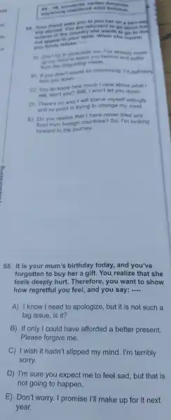 54. 58 sonstards verilen
edylenmi otabilecek sow bulunur
54. Your mend asks you to join her on a two-wee
You are reluctant to go since the
trip at road. country she wants to an to dot
in the cout taste. When she insiets.
refuse; and
A) Don't to permunde me I've atrendy made
up my mine to rind meals
from the diegusting
B) If you didn't sound co convincing Id definitely
furn you down
C) You do know how much I care about what I
eat,don't you? Still,won't let you down.
D) There no way I will starve myself willingly
and no point in trying to change my mind.
E) Do you realize that I have never tried any
food from foreign countries?So,I'm looking
forward to the journey.
55. It is your mum's birthday today , and you've
forgotten to buy her a gift.. You realize that she
feels deeply hurt Therefore , you want to show
how regretful you feel , and you say: __
A)I know I need 1 to apologize , but it is not such a
big issue is it?
B) If only I could have afforded a better present.
Please forgive me.
C I wish it hadn't slipped my mind . I'm terribly
sorry.
D) I'm sure you expect me to feel sad , but that is
not going to happen.
E) Don't worry. I promise I'll make up for it next
year.