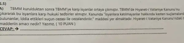 5.5)
A) TBMM kurulduktan sonra TBMM'ye karşi isyanlar ortaya gikmiştr. TBMM'de Hiyanet-Vataniye Kanunu'nu
gikararak bu isyanlara karsi hukuki tedbirler almiştir Kanunda "Isyanlara katilmayanlar hakkinda kasten suçlamalard
bulunanlar, iddia ettikleri suçun cezasi ile cezalandinlir "maddesi yer almaktadir. Hiyanet'Vataniye Kanunu'ndaki
maddenin amaci nedir?Yaziniz. ( 10 PUAN )
__
CEVAP: >) ..........................................................................	......................................................................
................ ......................................................................