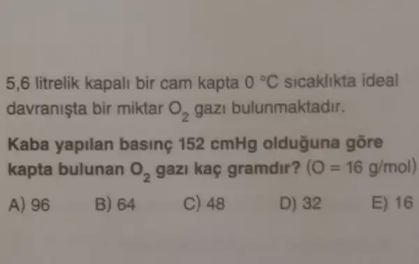 5,6 litrelik kapali bir cam kapta 0^circ C sicaklikta ideal
davranişta bir miktar O_(2) gazi bulunmaktadir.
Kaba yapilan basing 152 cmHg olduğuna gōre
kapta bulunan O_(2) gazi kaç gramdir? (O=16g/mol)
A) 96
B) 64
C) 48
D) 32
E) 16