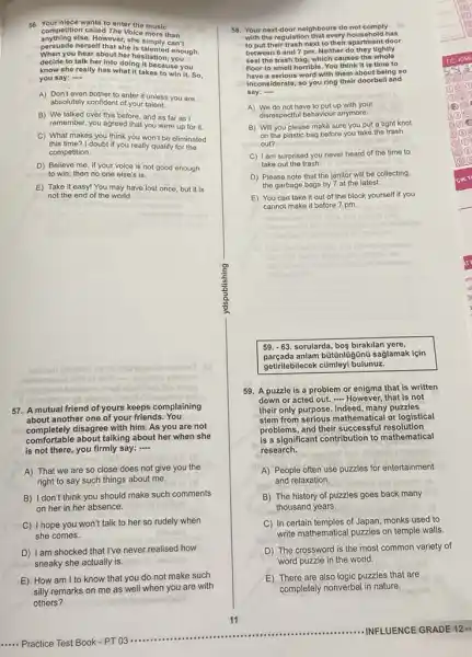 56. Your niece wants to enter the music
competition called The Voice more than
anything ofse. However Volce more can't
persuade herself that she is talented enough.
When you hear about her hositation,you
decide to talk her into doing it because you
know she really has what it takes to win it. So,
you say: -...
A) Don't even bother to enter it unless you are
absolutely confident of your talent.
B) We talked over this before, and as far as I
remember, you agreed that you were up for it
C) What makes you think you won't be eliminated
this time? I doubt if you really qualify for the
competition.
D) Believe me, if your voice is not good enough
to win, then no one else's is.
E) Take it easy!You may have lost once, but it is
not the end of the world.
habisoon noonlat to
acai
57. A mutual friend of yours keeps complaining
about another one of your friends You
nis
completely disagree with him. As you are not
comfortable about talking about her when she
is not there, you firmly say: -
A) That we are so close does not give you the
right to say such things about me.
B) I don't think you should make such comments
on her in her absence.
C) I hope you won't talk to her so rudely when
she comes.
D) I am shocked that I've never realised how
sneaky she actually is.
E) How am I to know that you do not make such
silly remarks on me as well when you are with
others?
58. Your next-door neighbours do not comply
with the regulation that every has
to put their trash next to their apartment door
between 6 and 7 pm Nolther do they tightly
seal the trash bag, which causes the whole
floor to smell horrible You think it is time to
have a serious word with them about being so
inconsiderate.so you ring their doorbell and
say:
__
A) We do not have to put up with your
disrespectful behaviour anymore.
B) Will you please make sure you put a tight knot
on the plastic bag before you take the trash
out?
C) I am surprised you never heard of the time to
take out the trash.
D) Please note that the janitor will be collecting
the garbage bags by 7 at the latest.
E) You can take it out of the block yourself if you
cannot make it before 7 pm.
59. -63. sorularda, boş birakllan yere,
parçada anlam bütünlügünü saglamak lçin
getifilebilecek cúmleyi bulunuz.
59. A puzzle is a problem or enigma that is written
down or acted out.- However, that is not
their only purpose. Indeed many puzzles
stem from serious mathematical or logistical
problems, and their successful resolution
is a significant contribution to mathematical
research.
A) People often use puzzles for entertainment
and relaxation.
B) The history of puzzles goes back many
thousand years.
C) In certain temples of Japan, monks used to
write mathematical puzzles on temple walls
D) The crossword is the most common variety of
word puzzle in the world.
E) There are also logic puzzles that are
completely nonverbal in nature.