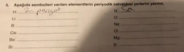 5.Asagida sembolleri verilen elementlerin periyodik cetveldek yerterini yaziniz.
N:
__
O. ......................
__
Na:
__
Cl:
__
M
__
penc of ...................................................................
Li: __ ........
__
Ca
__
Be
__
Si
__
Mg
__
K:
__