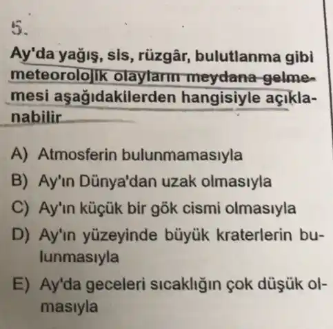 5.
Ay'da yağis, sis, rüzgâr bulutlanma gibi
meteorolo]ik meydana-gelme.
mesi aşağidakilerden hangisiyle açikla-
nabilir
A) Atmosferin bulunmamasiyla
B) Ay'in Dũnya'dan uzak olmasiyla
C) Ay'in küçük bir gõk cismi olmasiyla
D) Ay'in yüzeyinde büyük kraterlerin bu-
lunmaslyla
E) Ay'da geceleri sicakliğin cok düşük ol-
maslyla