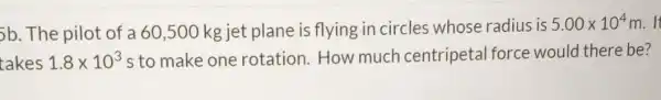 5b. The pilot of a 60,500 kg jet plane is flying in circles whose radius is
5.00times 10^4m
takes 1.8times 10^3 s to make one rotation. How much centripetal force would there be?