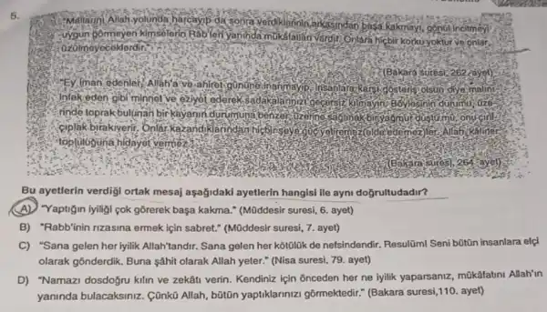 5.
da sonta alkasindan basa kakmayi gonol incitmey
Puygun Bormoyen kimsélerio Rablen yaninda mukalauar Vardit Onlara hicbir Korkuyoktur ve onlar.
:0zolmoyeceklordir."
?(Bakara suresi-262-ayet)
Ey, man edenler,"Allah'a've , ahfret
Insa	kersi.
Jnlak-eden gibi minnel ve eziyet ederek,sa
rinde. rakbulunan bir
biryagmui to mu, onu cin toprakbulünan birkayanin durumuna
Allab:
Bu ayetlerin verdigi ortak mesaj aşağidaki ayetlerin hangisi ile ayni doğrultudadir?
(A) Yaptigin iyiligi pok gōrerek başa kakma.(Müddesir suresi, 6. ayet)
B) "Rabb'inin rizasina ermek için sabret:(Müddesir suresi, 7. ayet)
C) "Sana gelen herlyili k Allah'tandir. Sana gelen her kotōlúk de nefsindendir.Resultm! Seni bũtũn insanlara elçi
olarak gõnderdik. Buna şâhit olarak Allah yeter." (Nisa suresi, 79. ayet)
D) "Namazi dosdoğn kilin ve zekâti verin Kendiniz için Snceden her ne iyilik yaparsaniz mükafatini Allah'in
yaninda bulacaksiniz . Cũnkũ Allah, bũtũn yaptiklarinizi gôrmektedir."(Bakara suresi,110. ayet)