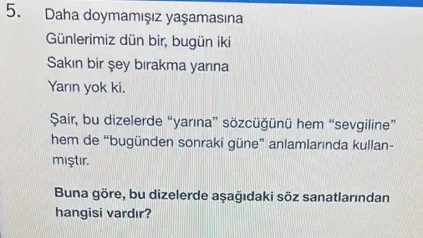 5.
Daha doymamişiz yaşamasina
Günlerimiz dủn bir bugün iki
Sakin bir sey birakma yarina
Yarin yok ki.
Sair, bu dizelerde "yarina" sôzcügünü hem "sevgiline"
hem de "bugùnder sonraki güne " anlamlarinda kullan-
miştir.
Buna góre, bu dizelerde aşağidaki sôz sanatlarindan
hangisi vardir?